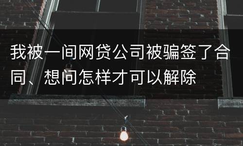 我被一间网贷公司被骗签了合同、想问怎样才可以解除