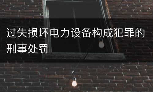 过失损坏电力设备构成犯罪的刑事处罚