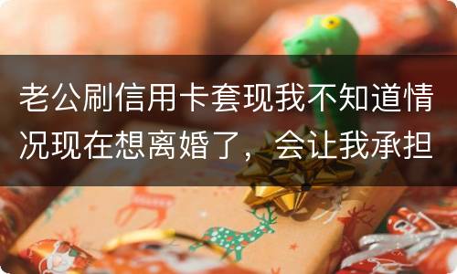 老公刷信用卡套现我不知道情况现在想离婚了，会让我承担吗