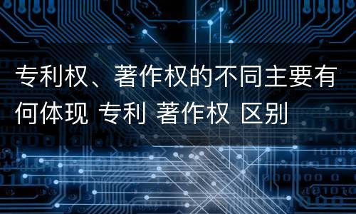 专利权、著作权的不同主要有何体现 专利 著作权 区别