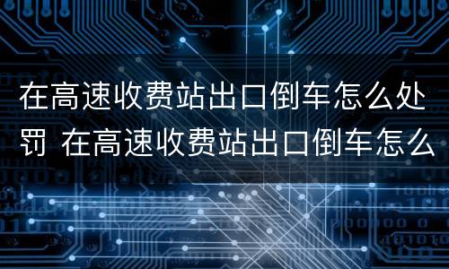在高速收费站出口倒车怎么处罚 在高速收费站出口倒车怎么处罚车辆