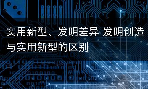 实用新型、发明差异 发明创造与实用新型的区别
