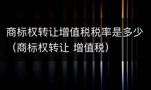 商标权转让增值税税率是多少（商标权转让 增值税）