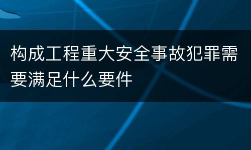 构成工程重大安全事故犯罪需要满足什么要件