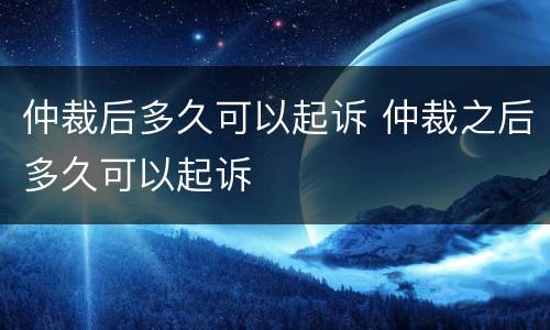 仲裁后多久可以起诉 仲裁之后多久可以起诉