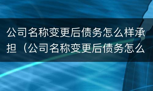 公司名称变更后债务怎么样承担（公司名称变更后债务怎么样承担的）