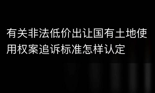 有关非法低价出让国有土地使用权案追诉标准怎样认定