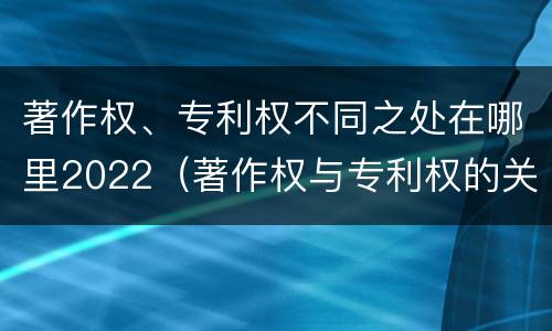 著作权、专利权不同之处在哪里2022（著作权与专利权的关系）