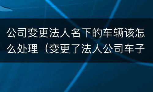 公司变更法人名下的车辆该怎么处理（变更了法人公司车子需要什么手续）