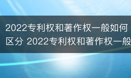 2022专利权和著作权一般如何区分 2022专利权和著作权一般如何区分呢