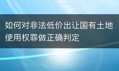 如何对非法低价出让国有土地使用权罪做正确判定