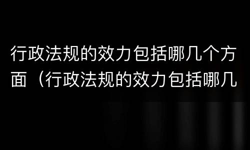 行政法规的效力包括哪几个方面（行政法规的效力包括哪几个方面的内容）