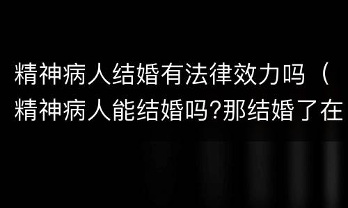 精神病人结婚有法律效力吗（精神病人能结婚吗?那结婚了在法律上有效吗）