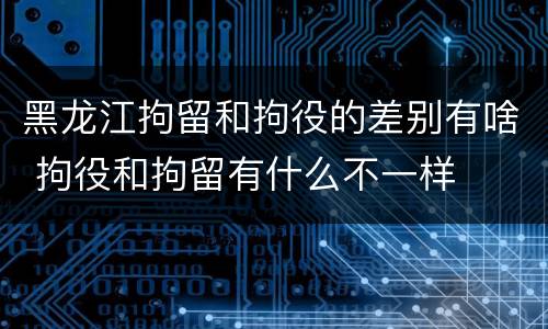 黑龙江拘留和拘役的差别有啥 拘役和拘留有什么不一样