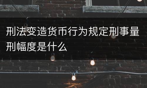 刑法变造货币行为规定刑事量刑幅度是什么
