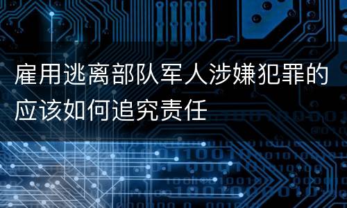 雇用逃离部队军人涉嫌犯罪的应该如何追究责任