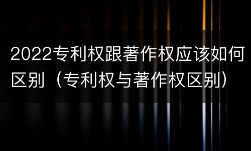 2022专利权跟著作权应该如何区别（专利权与著作权区别）