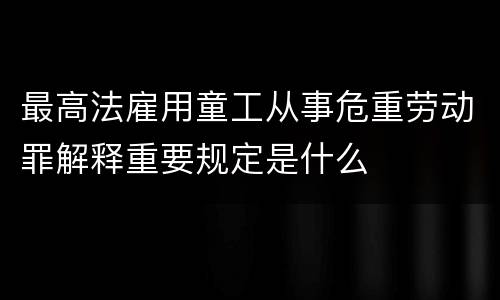 最高法雇用童工从事危重劳动罪解释重要规定是什么
