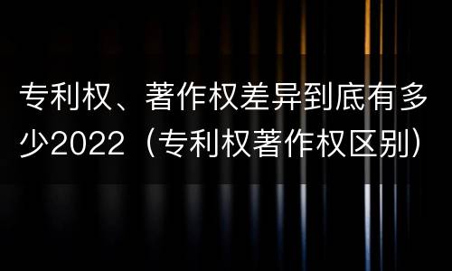 专利权、著作权差异到底有多少2022（专利权著作权区别）