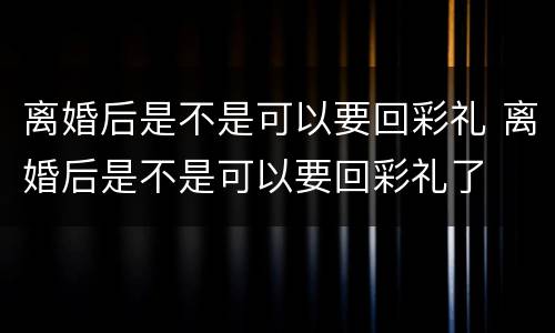 离婚后是不是可以要回彩礼 离婚后是不是可以要回彩礼了