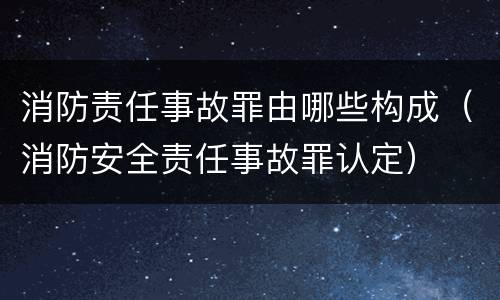 消防责任事故罪由哪些构成（消防安全责任事故罪认定）