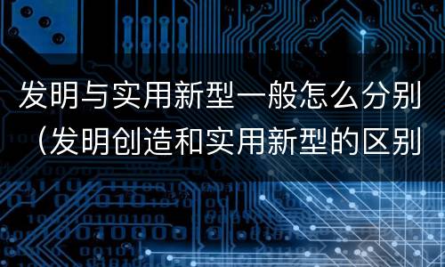 发明与实用新型一般怎么分别（发明创造和实用新型的区别）