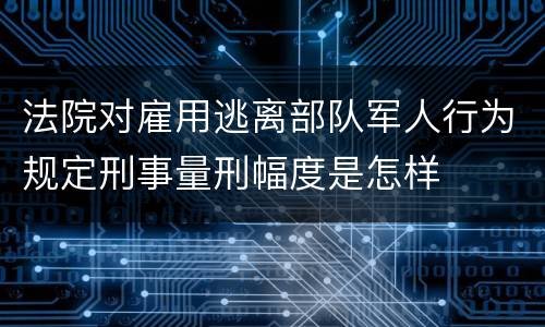 法院对雇用逃离部队军人行为规定刑事量刑幅度是怎样