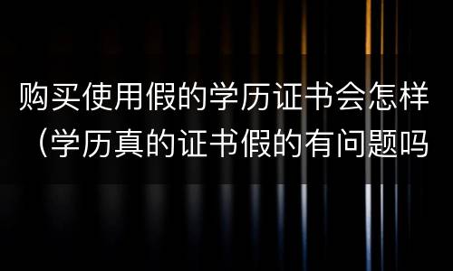 购买使用假的学历证书会怎样（学历真的证书假的有问题吗）