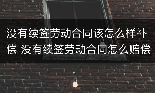 没有续签劳动合同该怎么样补偿 没有续签劳动合同怎么赔偿
