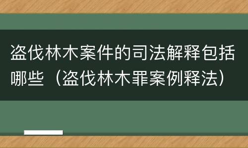 盗伐林木案件的司法解释包括哪些（盗伐林木罪案例释法）