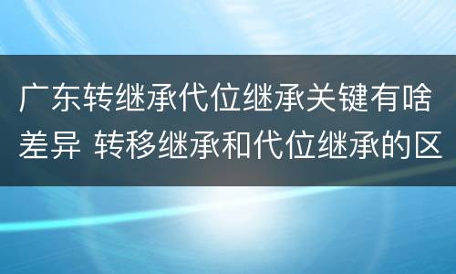 广东转继承代位继承关键有啥差异 转移继承和代位继承的区别