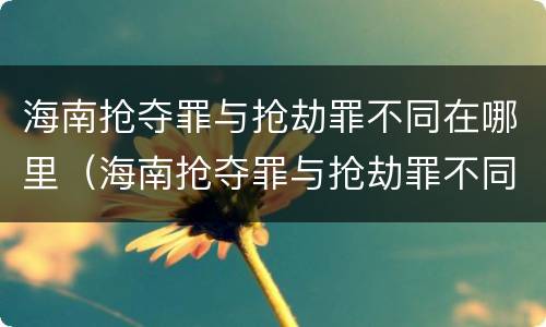 海南抢夺罪与抢劫罪不同在哪里（海南抢夺罪与抢劫罪不同在哪里举报）