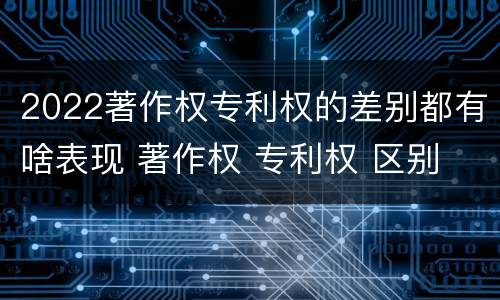 2022著作权专利权的差别都有啥表现 著作权 专利权 区别