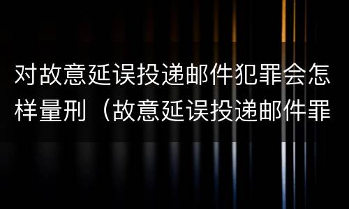 对故意延误投递邮件犯罪会怎样量刑（故意延误投递邮件罪的立案标准）