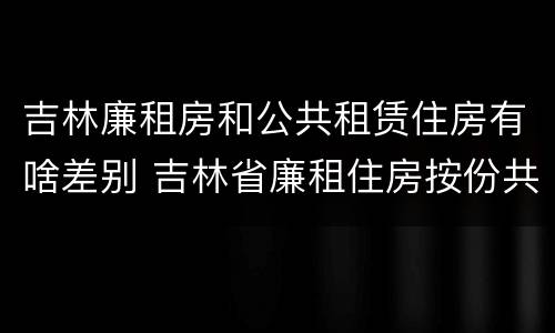 吉林廉租房和公共租赁住房有啥差别 吉林省廉租住房按份共有产权实施管理办法
