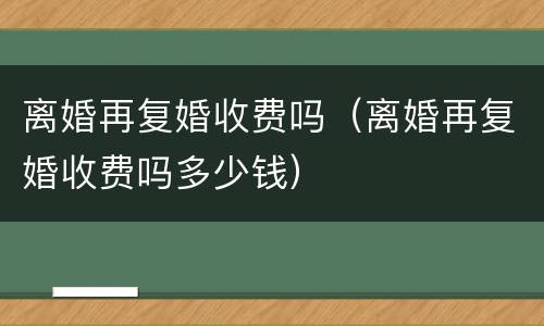 离婚再复婚收费吗（离婚再复婚收费吗多少钱）