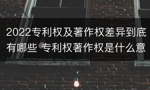 2022专利权及著作权差异到底有哪些 专利权著作权是什么意思