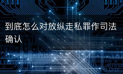 到底怎么对放纵走私罪作司法确认
