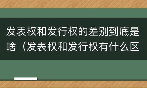 发表权和发行权的差别到底是啥（发表权和发行权有什么区别）