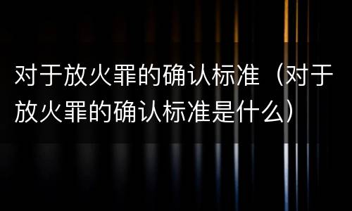 对于放火罪的确认标准（对于放火罪的确认标准是什么）