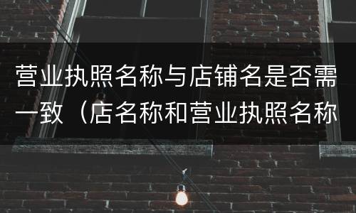 营业执照名称与店铺名是否需一致（店名称和营业执照名称不一样可以吗）