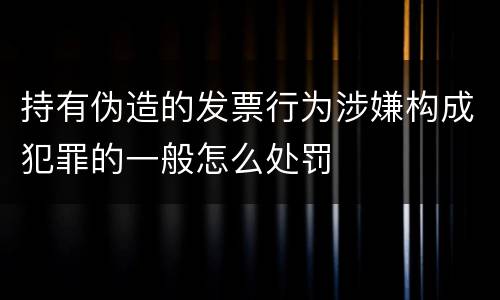 持有伪造的发票行为涉嫌构成犯罪的一般怎么处罚