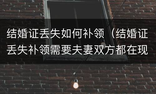 结婚证丢失如何补领（结婚证丢失补领需要夫妻双方都在现场么）