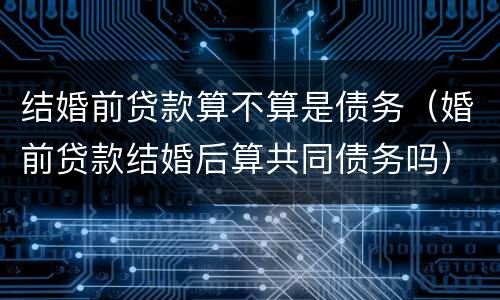 结婚前贷款算不算是债务（婚前贷款结婚后算共同债务吗）