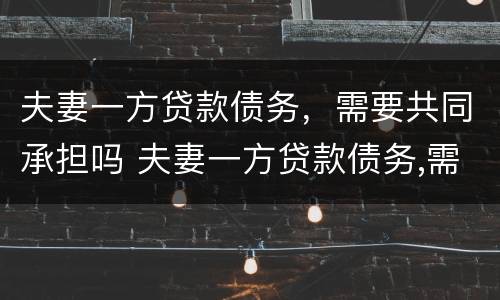 夫妻一方贷款债务，需要共同承担吗 夫妻一方贷款债务,需要共同承担吗