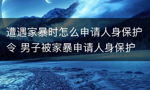 遭遇家暴时怎么申请人身保护令 男子被家暴申请人身保护
