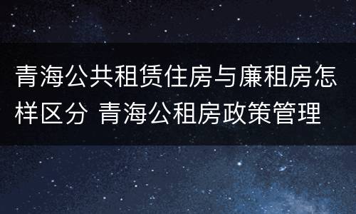 青海公共租赁住房与廉租房怎样区分 青海公租房政策管理