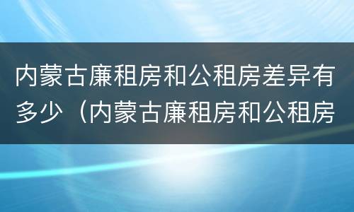 内蒙古廉租房和公租房差异有多少（内蒙古廉租房和公租房差异有多少年）