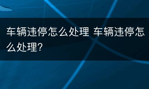 车辆违停怎么处理 车辆违停怎么处理?