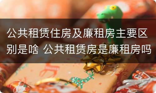 公共租赁住房及廉租房主要区别是啥 公共租赁房是廉租房吗